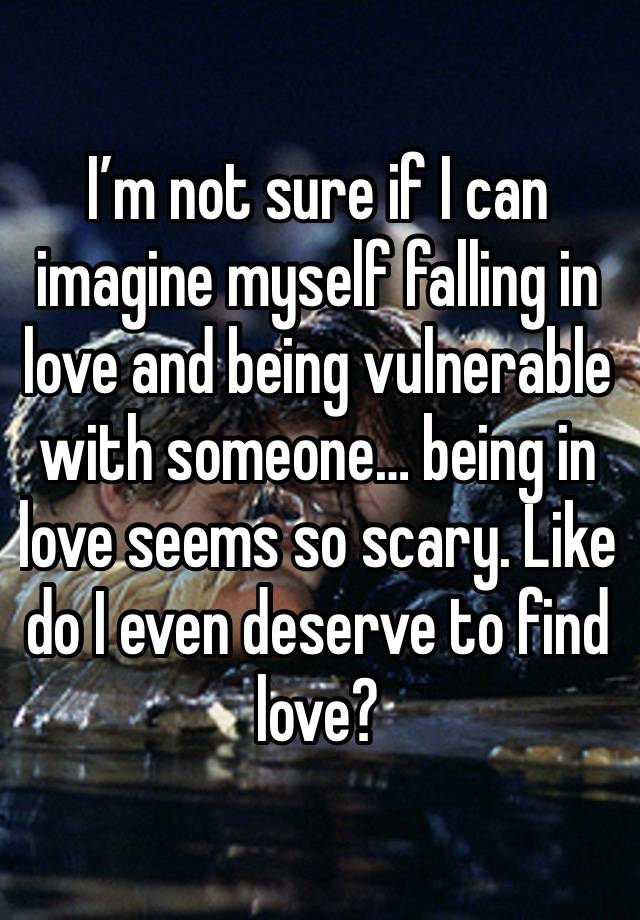 I’m not sure if I can imagine myself falling in love and being vulnerable with someone… being in love seems so scary. Like do I even deserve to find love?