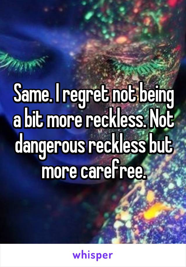 Same. I regret not being a bit more reckless. Not dangerous reckless but more carefree.