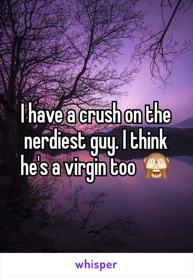 I have a crush on the nerdiest guy. I think he's a virgin too 🙈