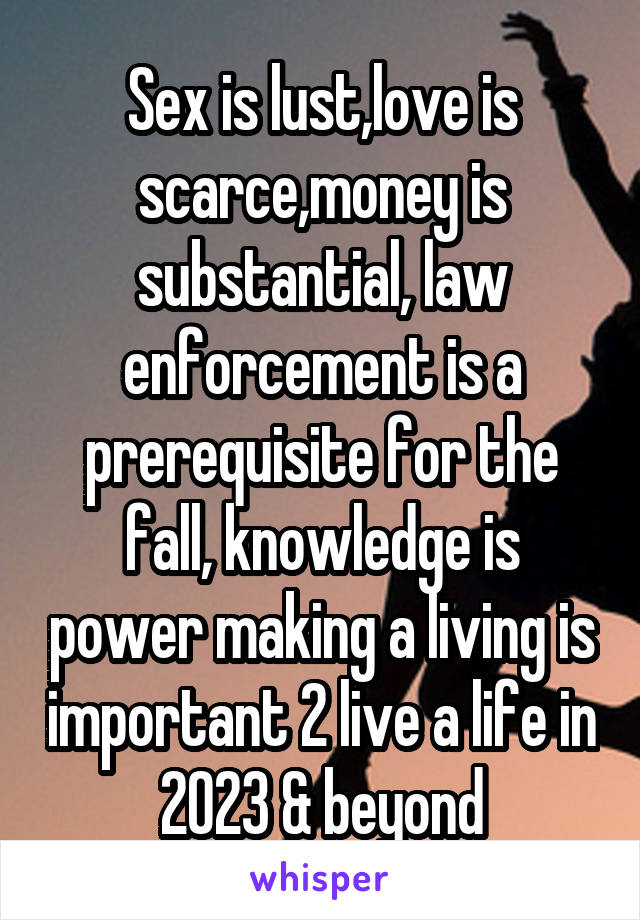 Sex is lust,love is scarce,money is substantial, law enforcement is a prerequisite for the fall, knowledge is power making a living is important 2 live a life in 2023 & beyond