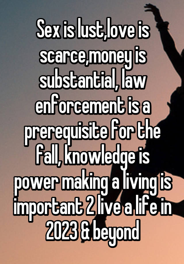 Sex is lust,love is scarce,money is substantial, law enforcement is a prerequisite for the fall, knowledge is power making a living is important 2 live a life in 2023 & beyond