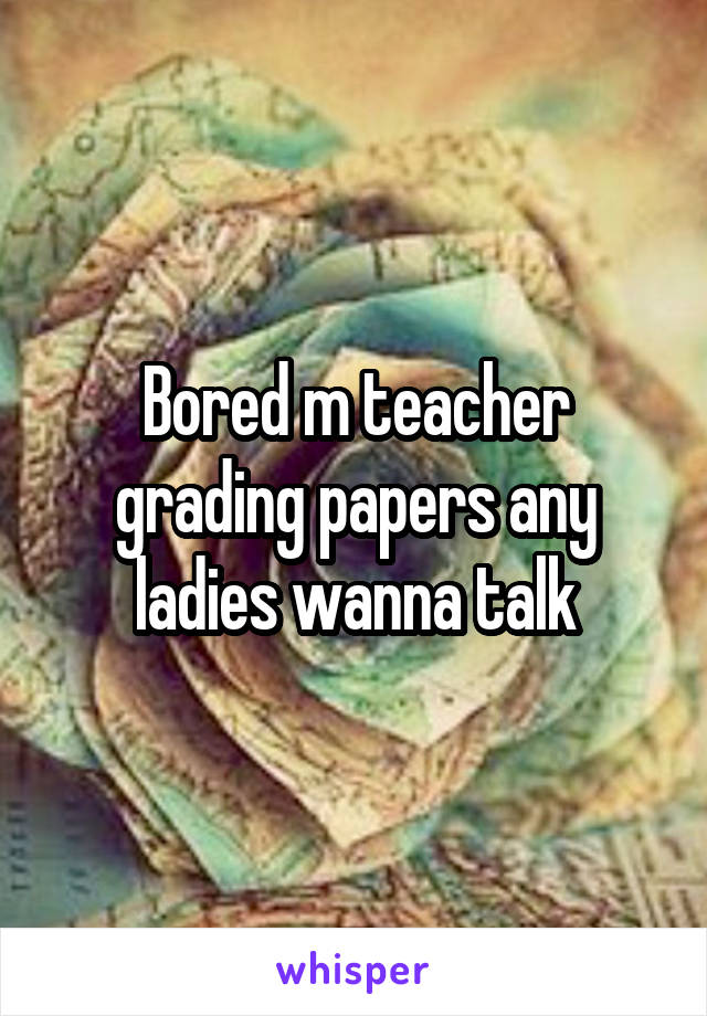 Bored m teacher grading papers any ladies wanna talk