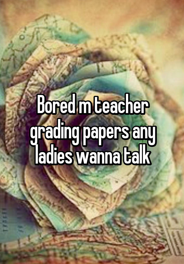 Bored m teacher grading papers any ladies wanna talk