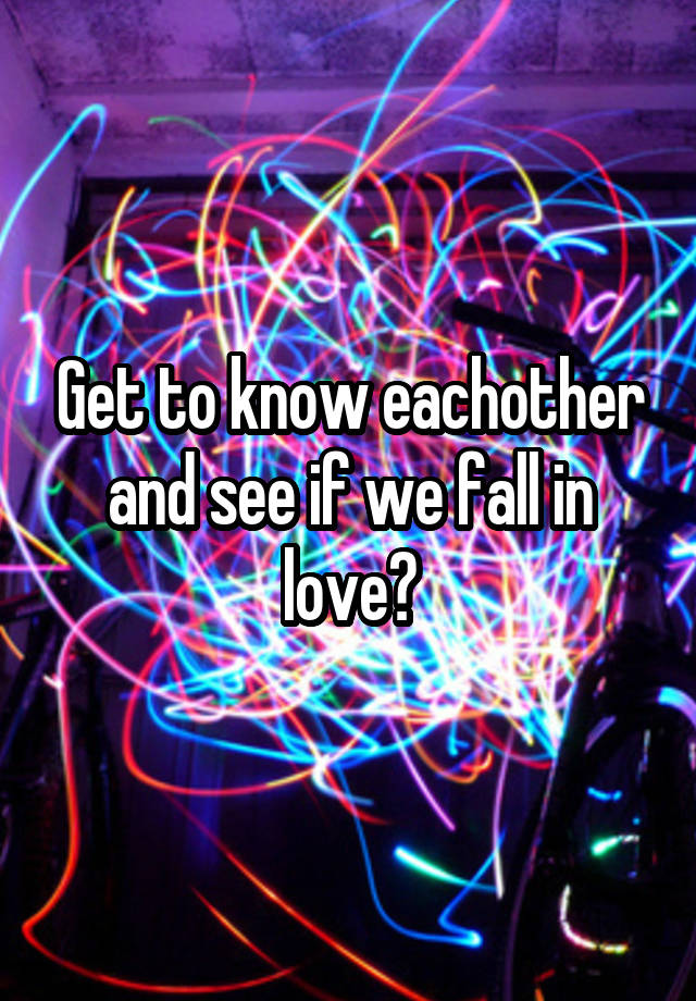 Get to know eachother and see if we fall in love?