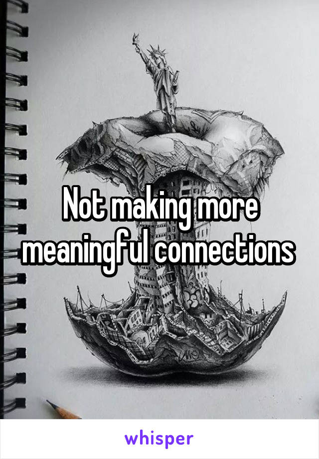 Not making more meaningful connections 