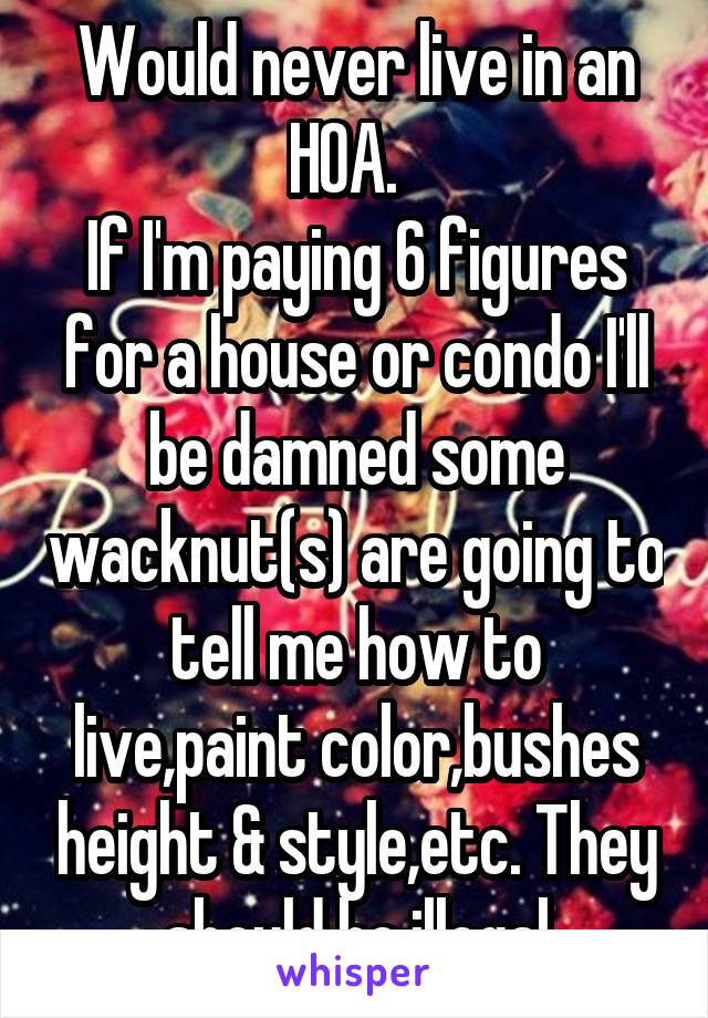 Would never live in an HOA.  
If I'm paying 6 figures for a house or condo I'll be damned some wacknut(s) are going to tell me how to live,paint color,bushes height & style,etc. They should be illegal