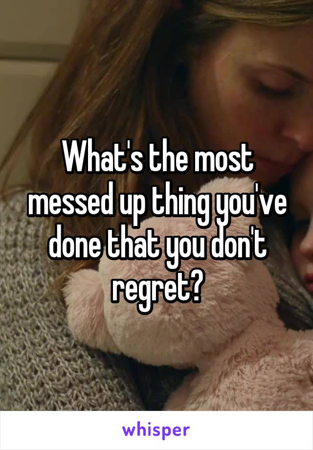 What's the most messed up thing you've done that you don't regret?