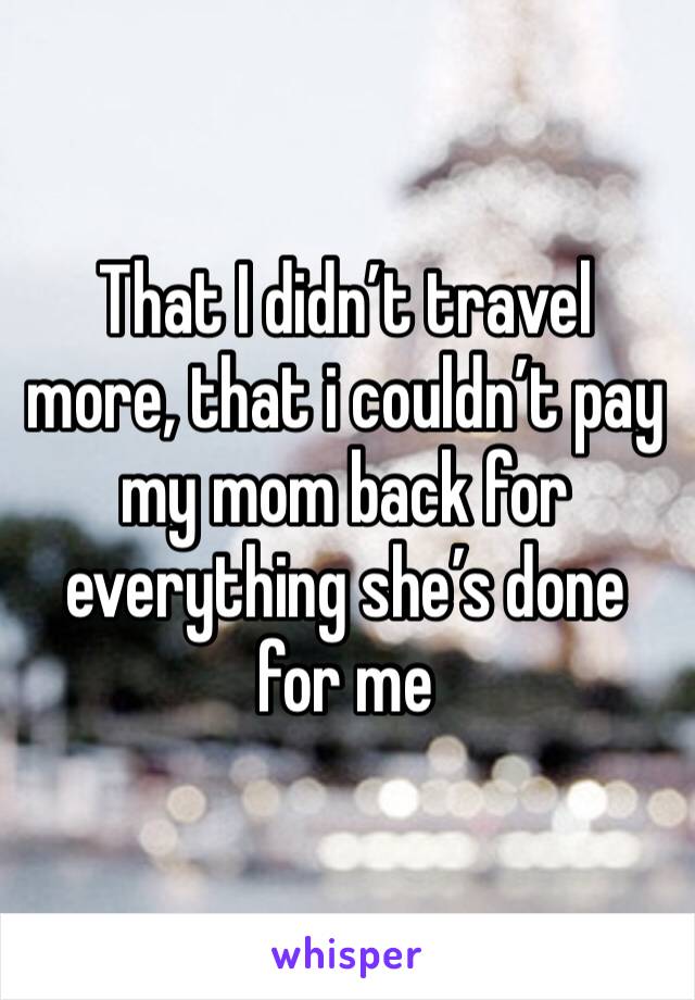 That I didn’t travel more, that i couldn’t pay my mom back for everything she’s done for me