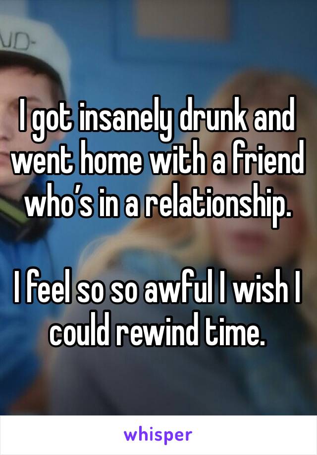 I got insanely drunk and went home with a friend who’s in a relationship.

I feel so so awful I wish I could rewind time.