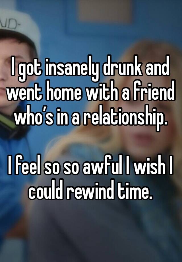 I got insanely drunk and went home with a friend who’s in a relationship.

I feel so so awful I wish I could rewind time.