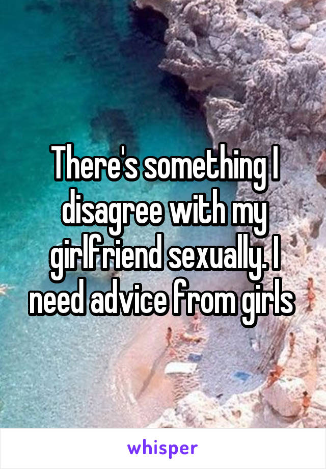 There's something I disagree with my girlfriend sexually. I need advice from girls 