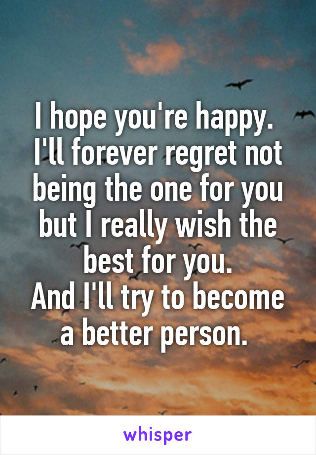 I hope you're happy. 
I'll forever regret not being the one for you but I really wish the best for you.
And I'll try to become a better person. 