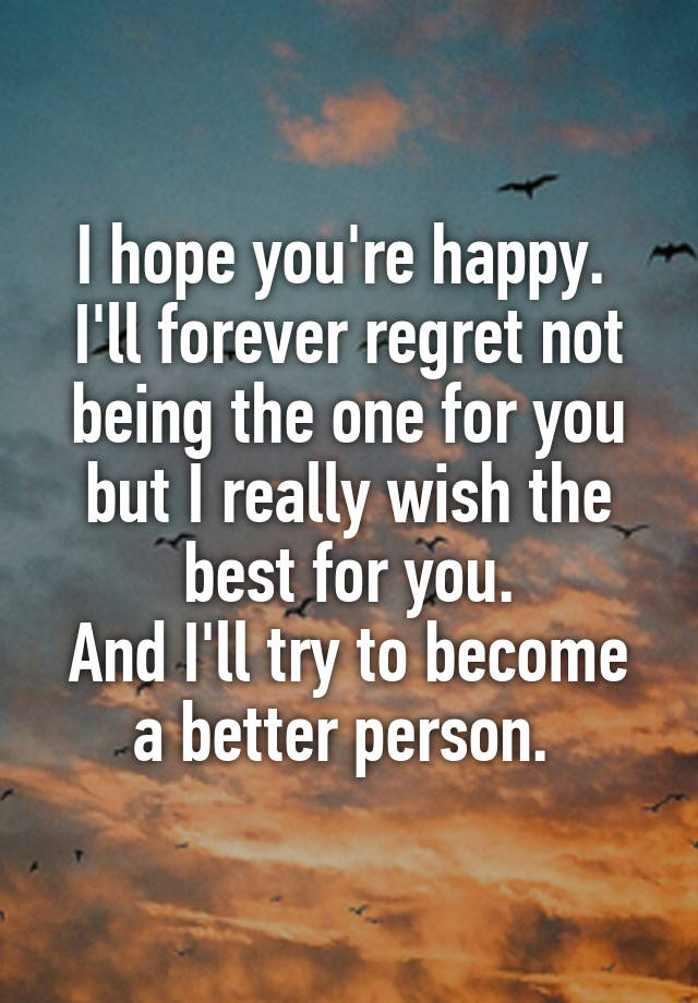 I hope you're happy. 
I'll forever regret not being the one for you but I really wish the best for you.
And I'll try to become a better person. 