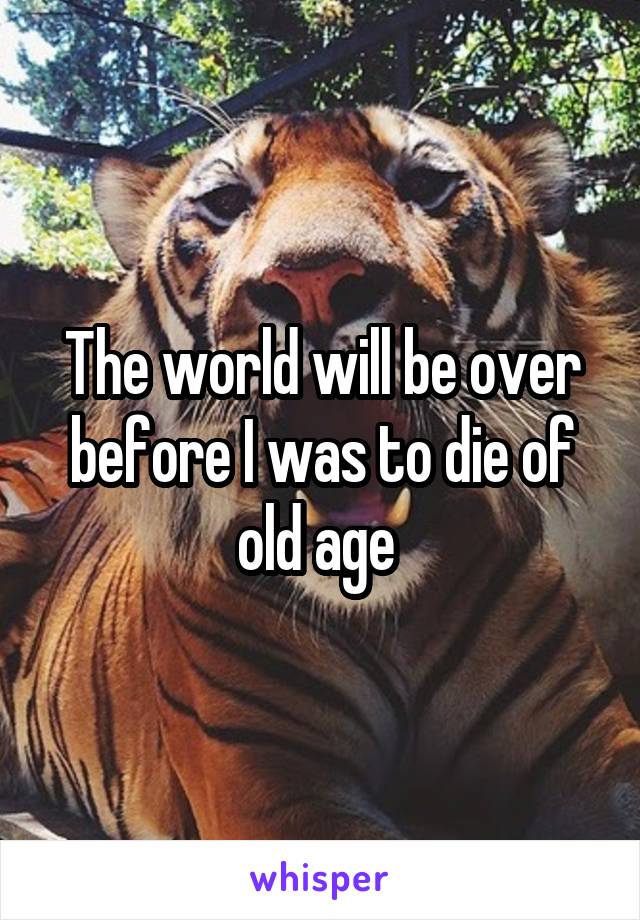 The world will be over before I was to die of old age 