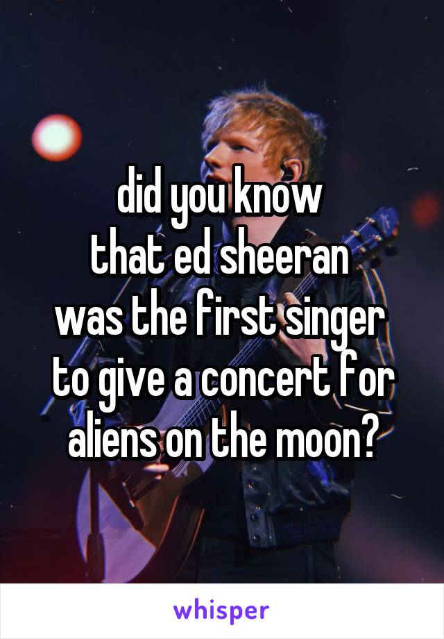 did you know 
that ed sheeran 
was the first singer 
to give a concert for aliens on the moon?