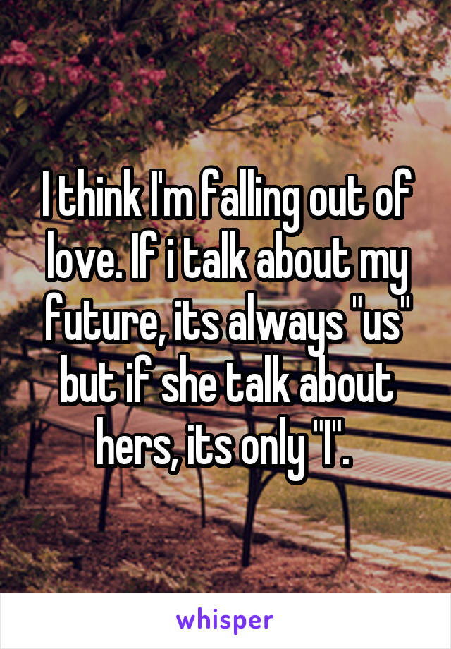 I think I'm falling out of love. If i talk about my future, its always "us" but if she talk about hers, its only "I". 