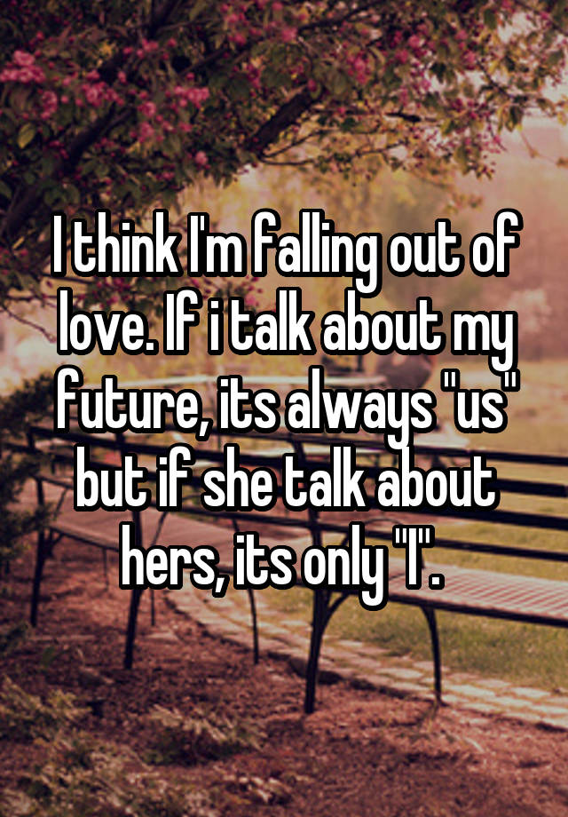 I think I'm falling out of love. If i talk about my future, its always "us" but if she talk about hers, its only "I". 