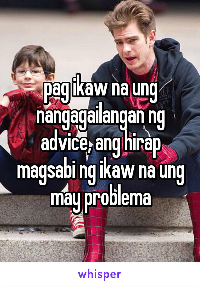 pag ikaw na ung nangagailangan ng advice, ang hirap magsabi ng ikaw na ung may problema