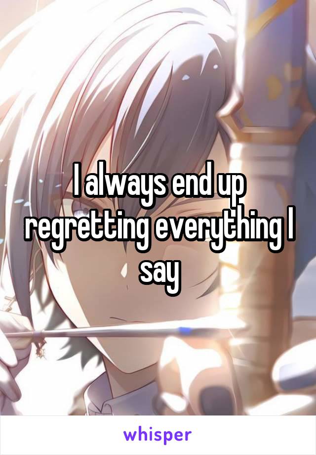 I always end up regretting everything I say