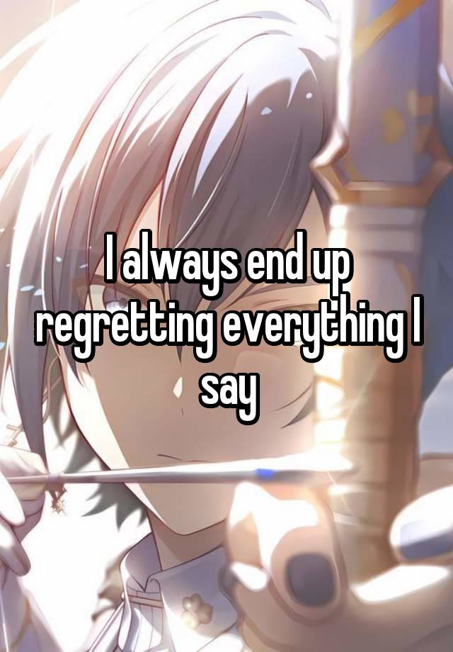 I always end up regretting everything I say