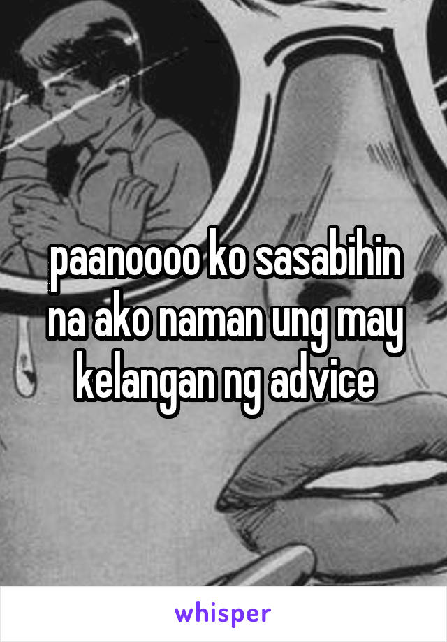 paanoooo ko sasabihin na ako naman ung may kelangan ng advice