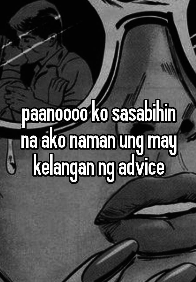 paanoooo ko sasabihin na ako naman ung may kelangan ng advice