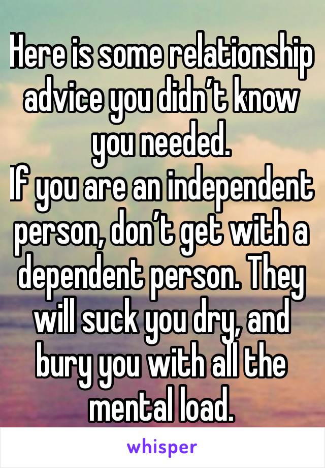 Here is some relationship advice you didn’t know you needed. 
If you are an independent person, don’t get with a dependent person. They will suck you dry, and bury you with all the mental load. 