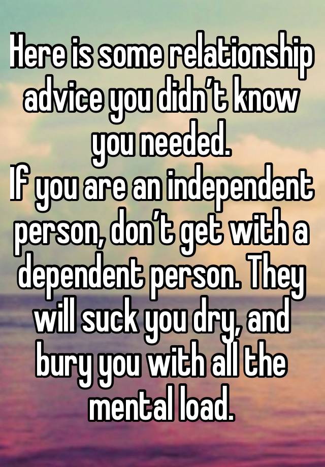 Here is some relationship advice you didn’t know you needed. 
If you are an independent person, don’t get with a dependent person. They will suck you dry, and bury you with all the mental load. 