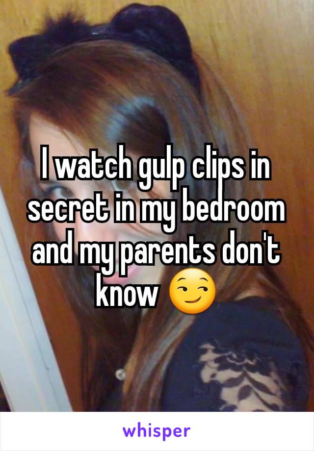 I watch gulp clips in secret in my bedroom and my parents don't know 😏