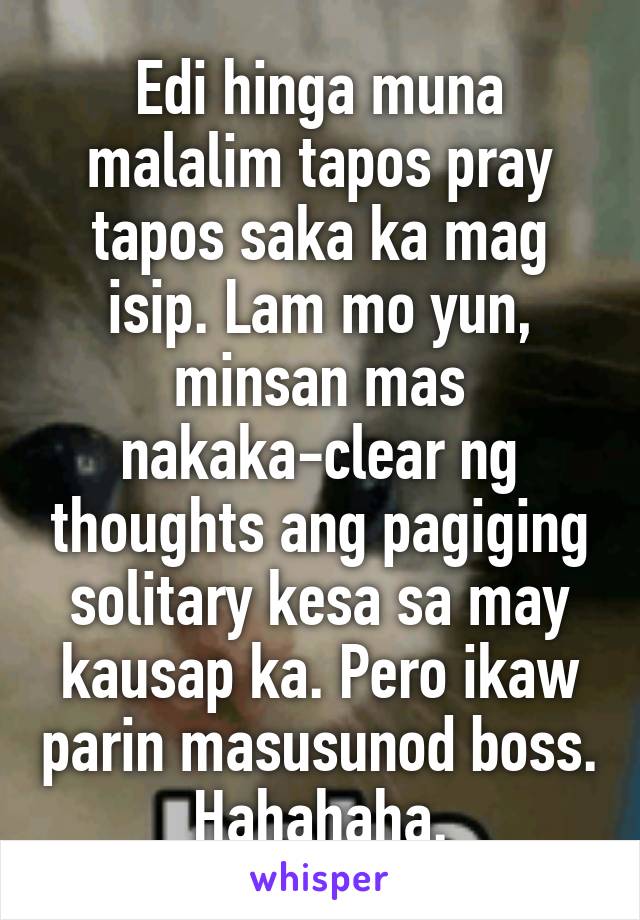 Edi hinga muna malalim tapos pray tapos saka ka mag isip. Lam mo yun, minsan mas nakaka-clear ng thoughts ang pagiging solitary kesa sa may kausap ka. Pero ikaw parin masusunod boss. Hahahaha.