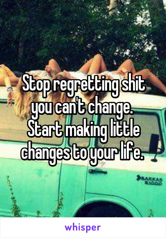 Stop regretting shit you can't change. 
Start making little changes to your life. 