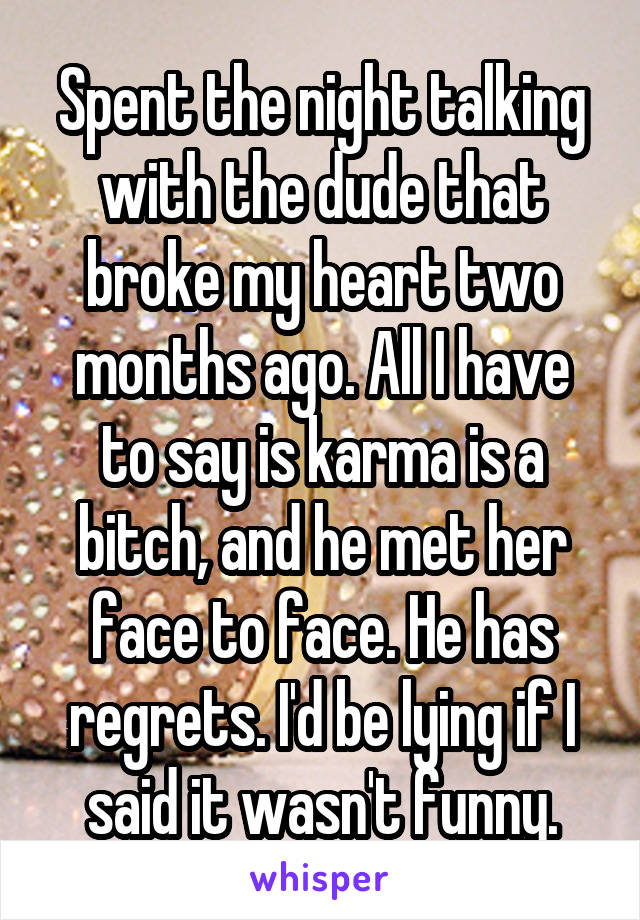 Spent the night talking with the dude that broke my heart two months ago. All I have to say is karma is a bitch, and he met her face to face. He has regrets. I'd be lying if I said it wasn't funny.