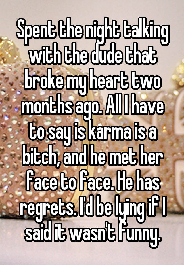 Spent the night talking with the dude that broke my heart two months ago. All I have to say is karma is a bitch, and he met her face to face. He has regrets. I'd be lying if I said it wasn't funny.