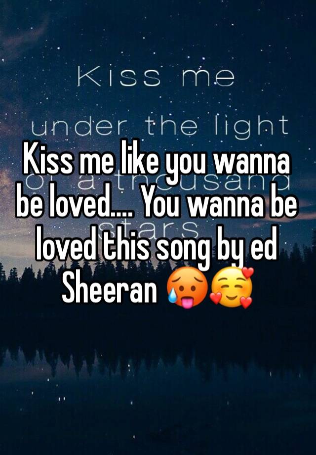 Kiss me like you wanna be loved…. You wanna be loved this song by ed Sheeran 🥵🥰