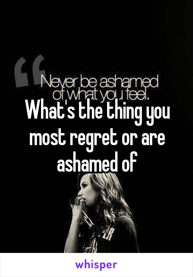  What's the thing you most regret or are ashamed of