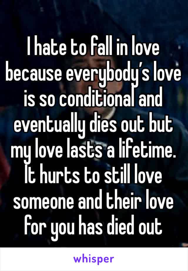 I hate to fall in love because everybody’s love is so conditional and eventually dies out but my love lasts a lifetime. It hurts to still love someone and their love for you has died out