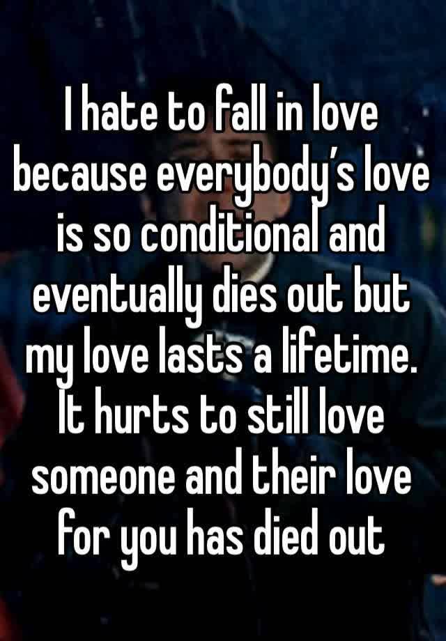 I hate to fall in love because everybody’s love is so conditional and eventually dies out but my love lasts a lifetime. It hurts to still love someone and their love for you has died out