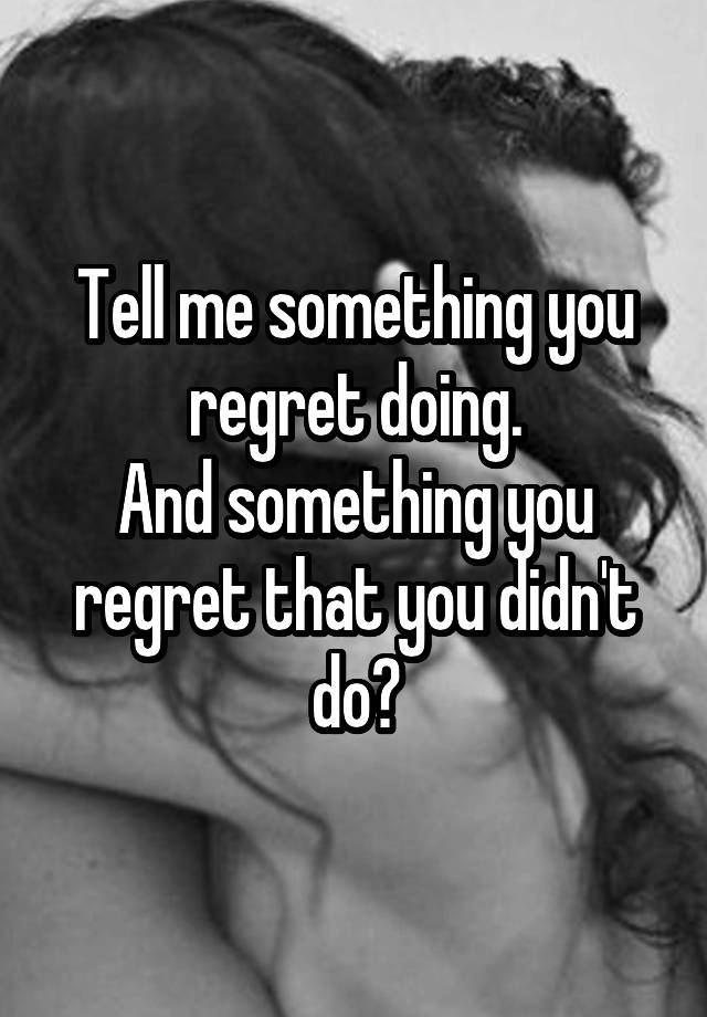 Tell me something you regret doing.
And something you regret that you didn't do?