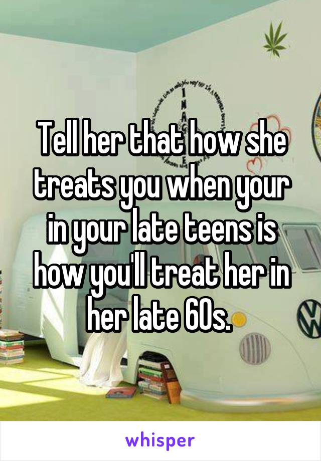 Tell her that how she treats you when your in your late teens is how you'll treat her in her late 60s. 