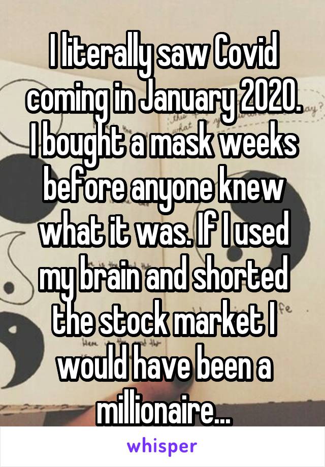 I literally saw Covid coming in January 2020. I bought a mask weeks before anyone knew what it was. If I used my brain and shorted the stock market I would have been a millionaire...