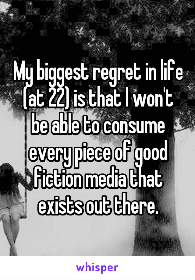 My biggest regret in life (at 22) is that I won't be able to consume every piece of good fiction media that exists out there.