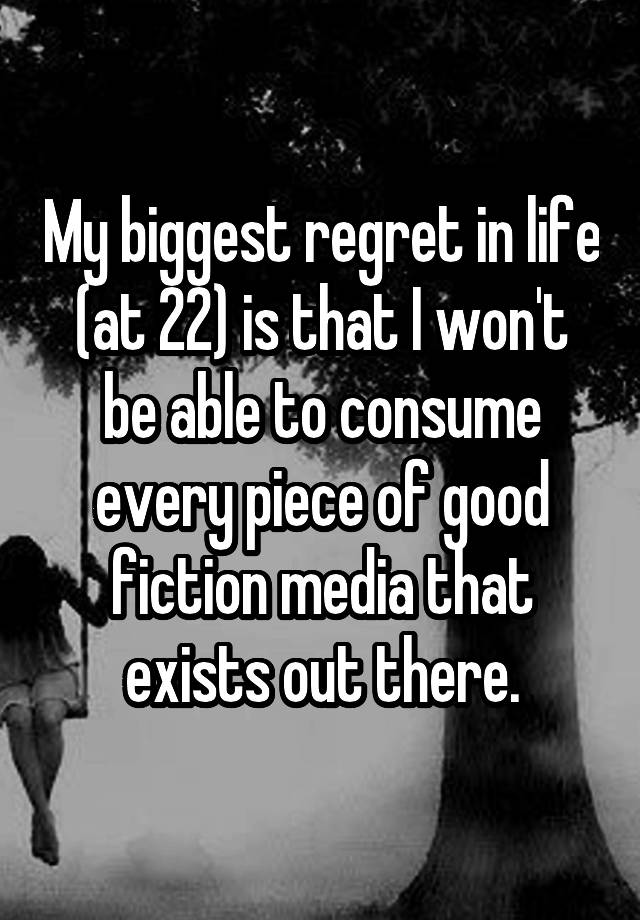 My biggest regret in life (at 22) is that I won't be able to consume every piece of good fiction media that exists out there.