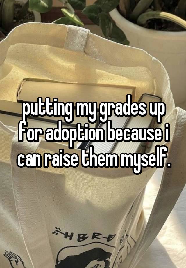 putting my grades up for adoption because i can raise them myself.