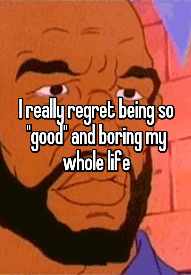 I really regret being so "good" and boring my whole life