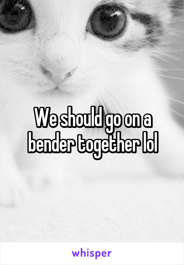 We should go on a bender together lol