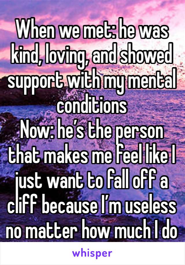 When we met: he was kind, loving, and showed support with my mental conditions
Now: he’s the person that makes me feel like I just want to fall off a cliff because I’m useless no matter how much I do