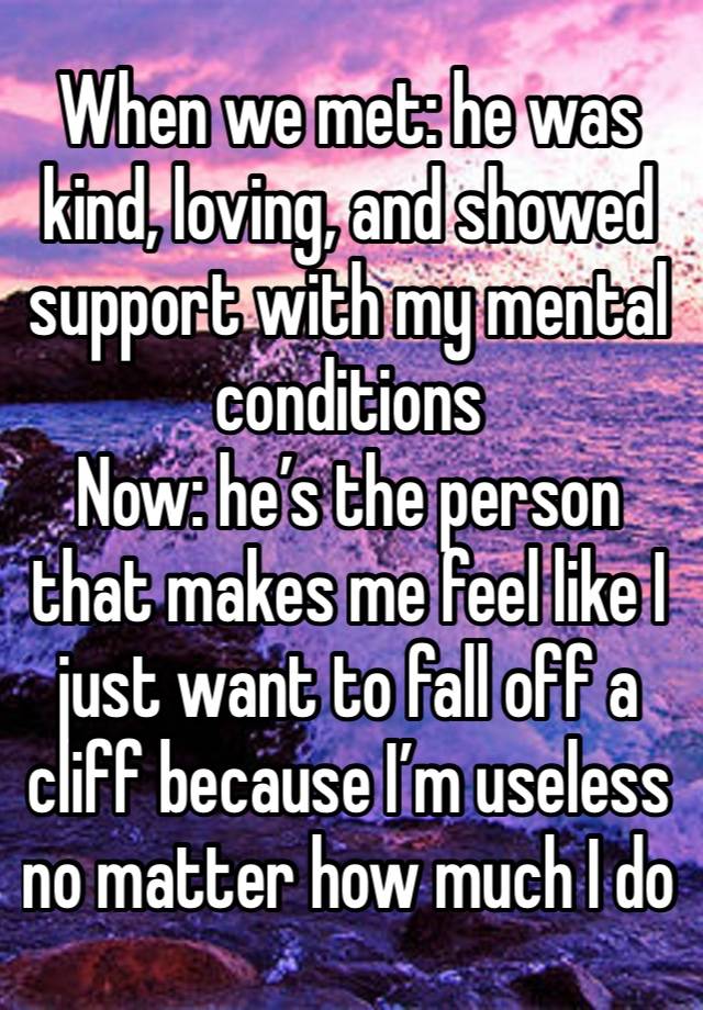 When we met: he was kind, loving, and showed support with my mental conditions
Now: he’s the person that makes me feel like I just want to fall off a cliff because I’m useless no matter how much I do