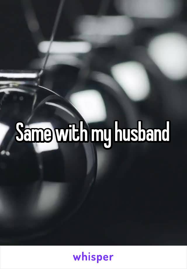 Same with my husband 