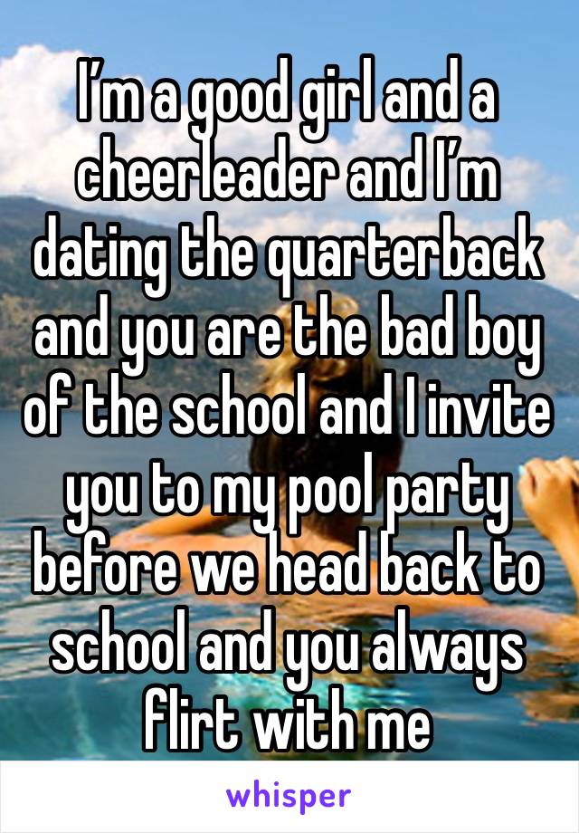 I’m a good girl and a cheerleader and I’m dating the quarterback and you are the bad boy of the school and I invite you to my pool party before we head back to school and you always flirt with me 