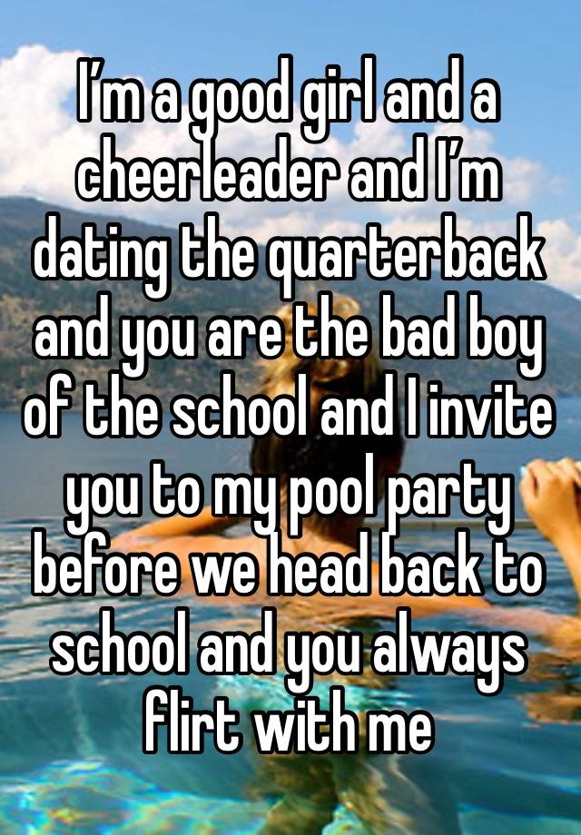 I’m a good girl and a cheerleader and I’m dating the quarterback and you are the bad boy of the school and I invite you to my pool party before we head back to school and you always flirt with me 